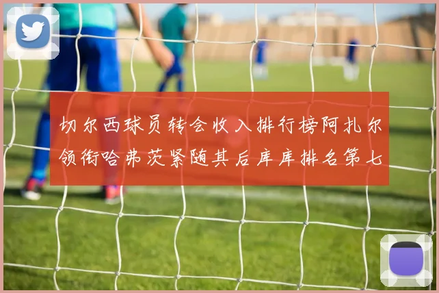 切尔西球员转会收入排行榜阿扎尔领衔哈弗茨紧随其后库库排名第七