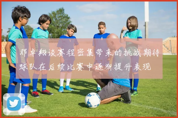 邓卓翔谈赛程密集带来的挑战期待球队在后续比赛中逐渐提升表现