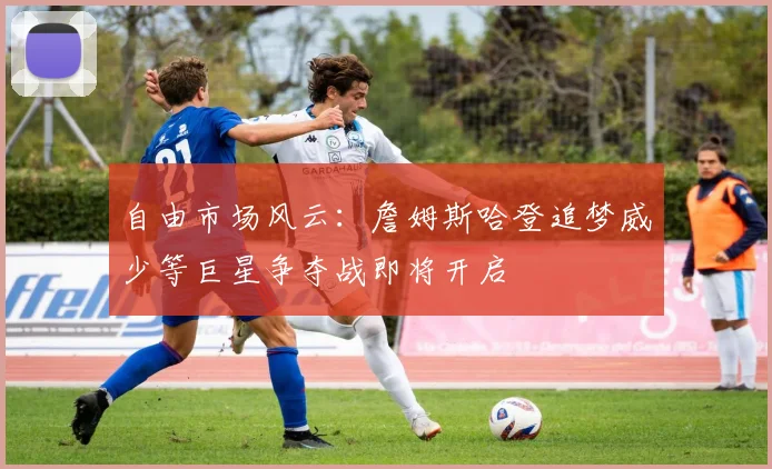 自由市场风云：詹姆斯哈登追梦威少等巨星争夺战即将开启