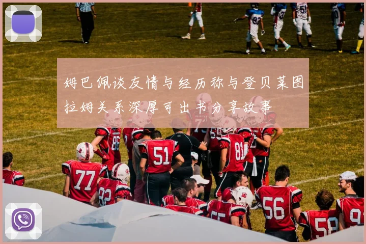 姆巴佩谈友情与经历称与登贝莱图拉姆关系深厚可出书分享故事