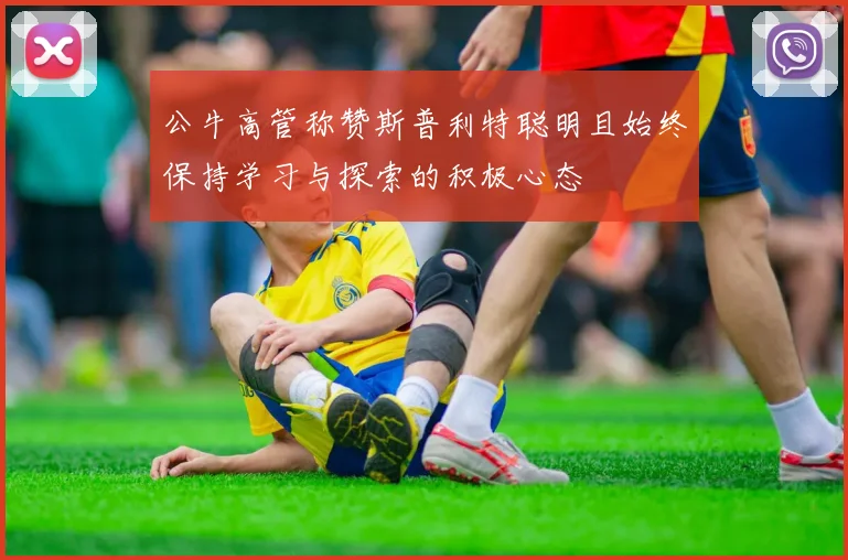 公牛高管称赞斯普利特聪明且始终保持学习与探索的积极心态