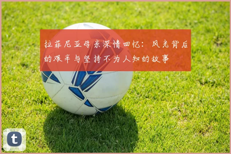 拉菲尼亚母亲深情回忆：风光背后的艰辛与坚持不为人知的故事