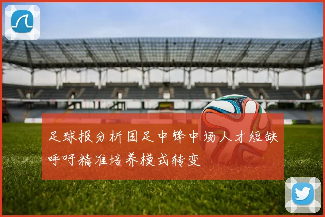 足球报分析国足中锋中场人才短缺呼吁精准培养模式转变