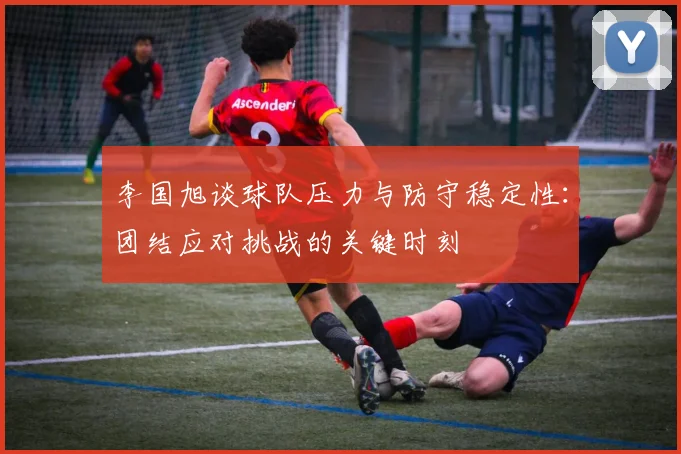 李国旭谈球队压力与防守稳定性：团结应对挑战的关键时刻