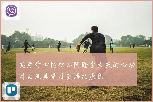 克劳奇回忆初见阿隆索女友的心动时刻及其学习英语的原因