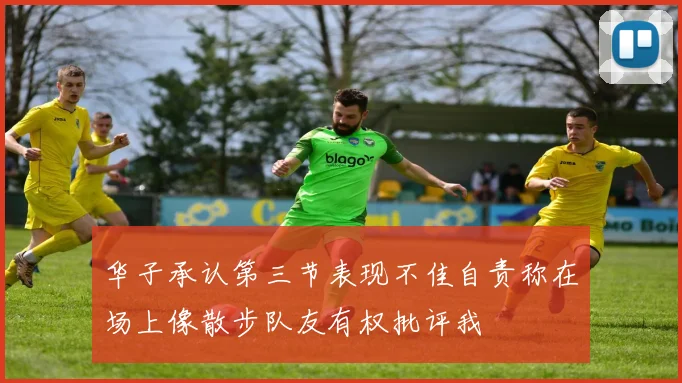 华子承认第三节表现不佳自责称在场上像散步队友有权批评我