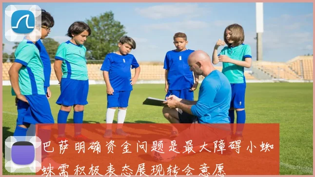 巴萨明确资金问题是最大障碍小蜘蛛需积极表态展现转会意愿