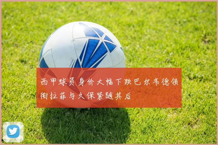 西甲球员身价大幅下跌巴尔韦德领衔拉菲与久保紧随其后
