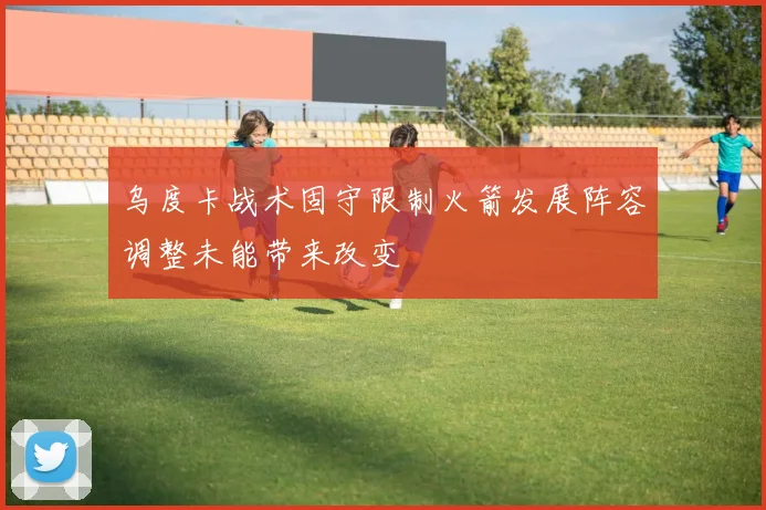 乌度卡战术固守限制火箭发展阵容调整未能带来改变