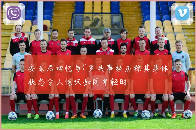 安东尼回忆与C罗共事经历称其身体状态令人惊叹如同年轻时