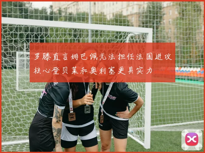 罗滕直言姆巴佩无法担任法国进攻核心登贝莱和奥利塞更具实力