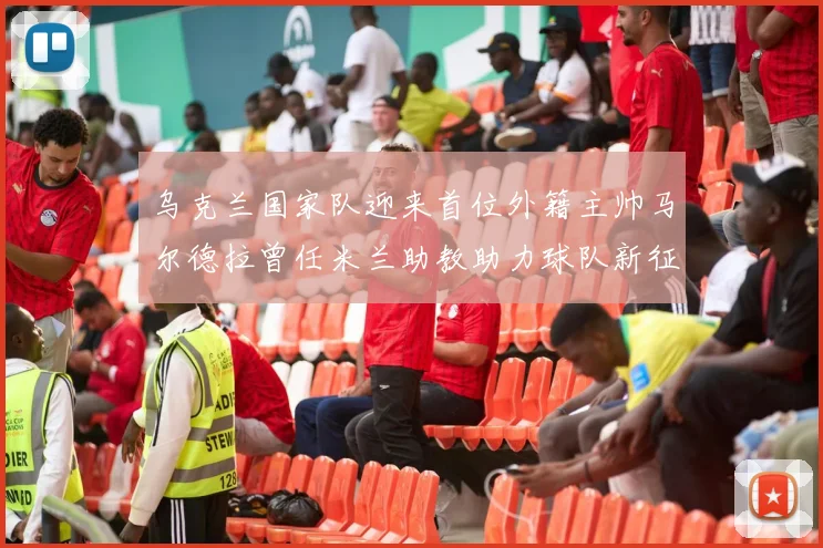 乌克兰国家队迎来首位外籍主帅马尔德拉曾任米兰助教助力球队新征程
