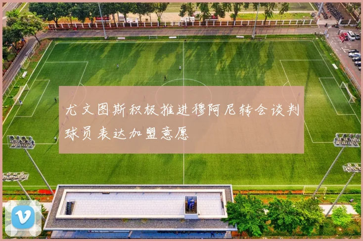 尤文图斯积极推进穆阿尼转会谈判球员表达加盟意愿