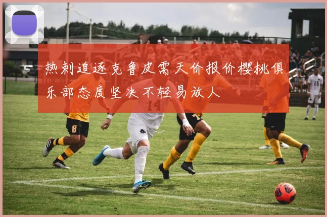 热刺追逐克鲁皮需天价报价樱桃俱乐部态度坚决不轻易放人
