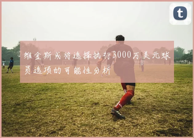 维金斯或将选择执行3000万美元球员选项的可能性分析