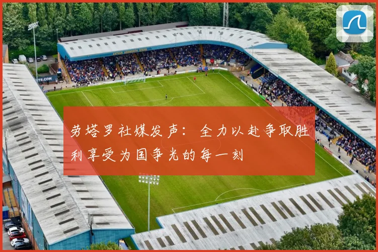 劳塔罗社媒发声：全力以赴争取胜利享受为国争光的每一刻