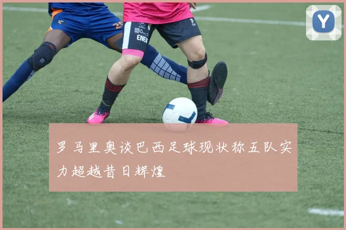 罗马里奥谈巴西足球现状称五队实力超越昔日辉煌