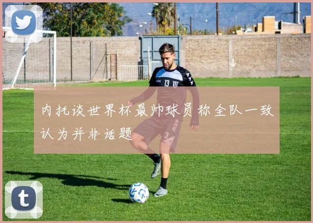 内托谈世界杯最帅球员称全队一致认为并非话题