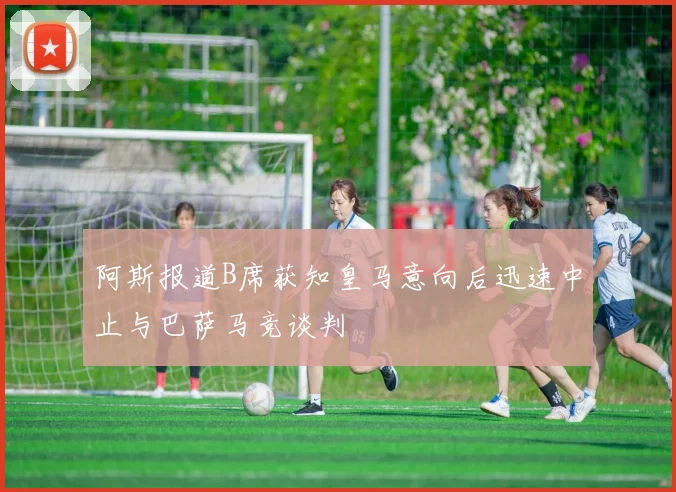 阿斯报道B席获知皇马意向后迅速中止与巴萨马竞谈判