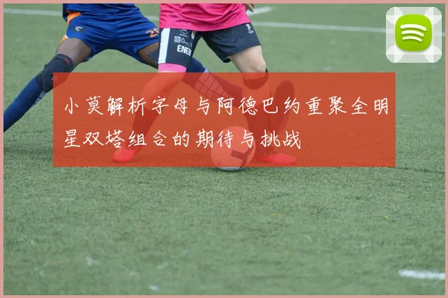 小莫解析字母与阿德巴约重聚全明星双塔组合的期待与挑战