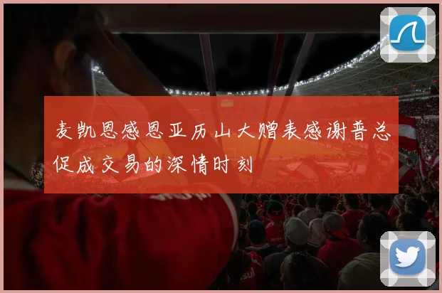 麦凯恩感恩亚历山大赠表感谢普总促成交易的深情时刻