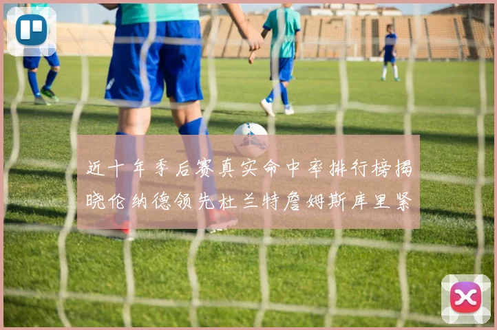 近十年季后赛真实命中率排行榜揭晓伦纳德领先杜兰特詹姆斯库里紧随其后