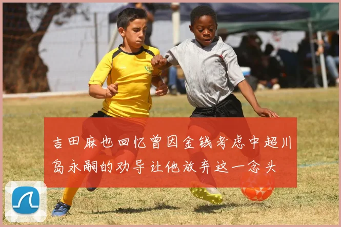吉田麻也回忆曾因金钱考虑中超川岛永嗣的劝导让他放弃这一念头